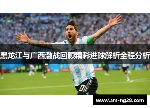 黑龙江与广西激战回顾精彩进球解析全程分析