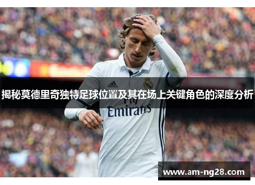 揭秘莫德里奇独特足球位置及其在场上关键角色的深度分析