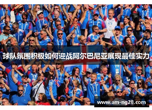 球队氛围积极如何迎战阿尔巴尼亚展现最佳实力