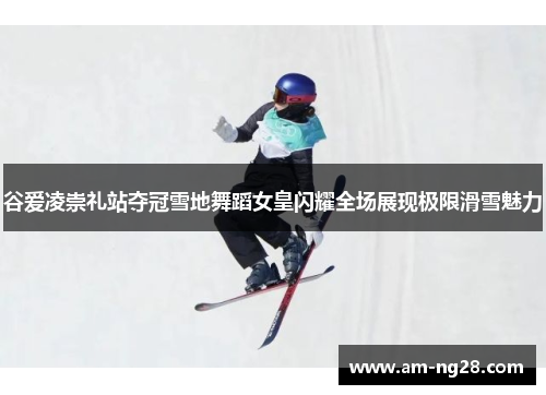 谷爱凌崇礼站夺冠雪地舞蹈女皇闪耀全场展现极限滑雪魅力