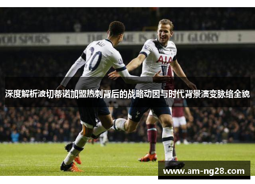 深度解析波切蒂诺加盟热刺背后的战略动因与时代背景演变脉络全貌