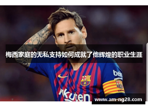 梅西家庭的无私支持如何成就了他辉煌的职业生涯