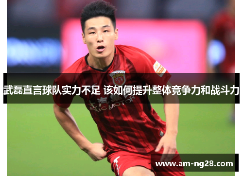 武磊直言球队实力不足 该如何提升整体竞争力和战斗力