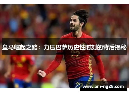 皇马崛起之路：力压巴萨历史性时刻的背后揭秘