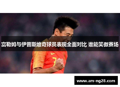 富勒姆与伊普斯维奇球员表现全面对比 谁能笑傲赛场