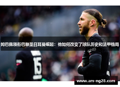 姆巴佩领衔巴黎圣日耳曼崛起：他如何改变了球队历史和法甲格局