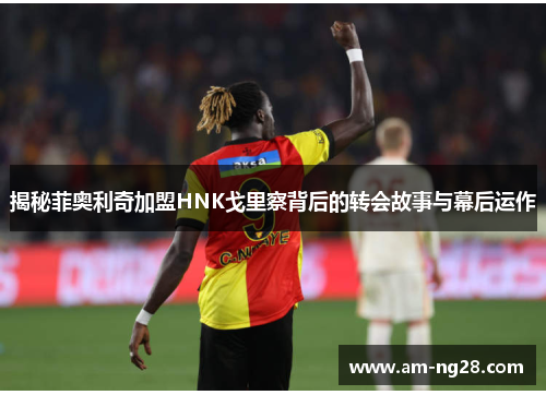 揭秘菲奥利奇加盟HNK戈里察背后的转会故事与幕后运作