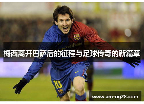 梅西离开巴萨后的征程与足球传奇的新篇章 梅西离开巴萨后的征程与足球传奇的新篇章