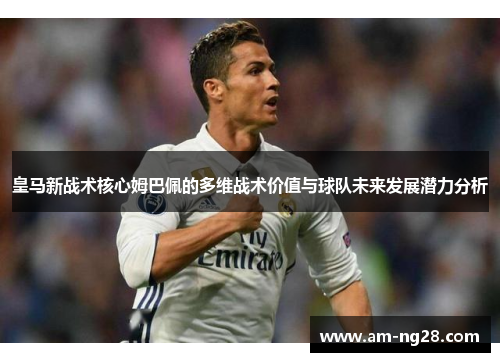皇马新战术核心姆巴佩的多维战术价值与球队未来发展潜力分析