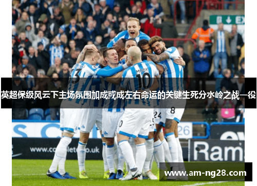 英超保级风云下主场氛围加成或成左右命运的关键生死分水岭之战一役