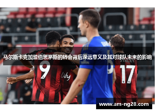 马尔斯卡克加盟伯恩茅斯的转会背后深远意义及其对球队未来的影响