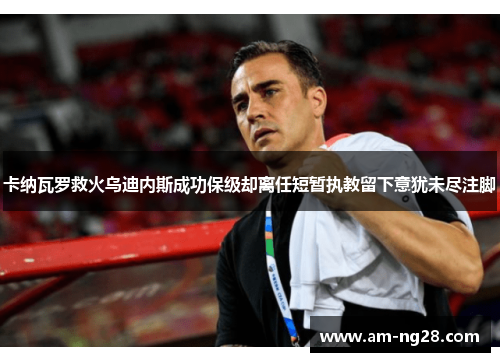 卡纳瓦罗救火乌迪内斯成功保级却离任短暂执教留下意犹未尽注脚
