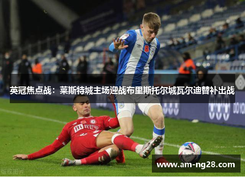 英冠焦点战:莱斯特城主场迎战布里斯托尔城瓦尔迪替补出战 英冠焦点战:莱斯特城主场迎战布里斯托尔城瓦尔迪替补出战