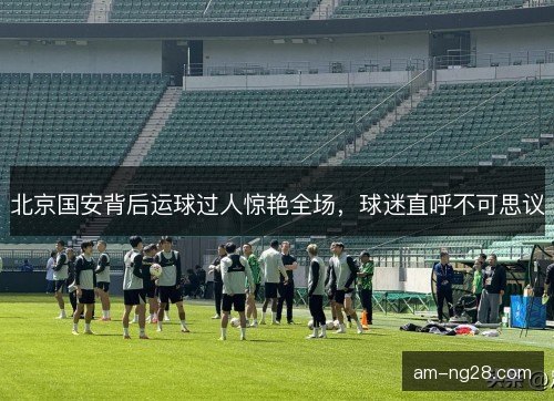 北京国安背后运球过人惊艳全场，球迷直呼不可思议